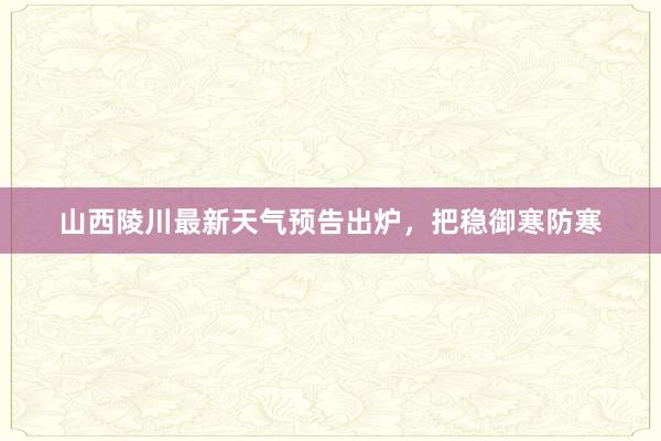 山西陵川最新天气预告出炉，把稳御寒防寒